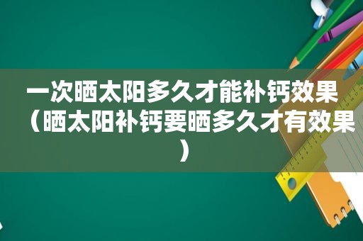 一次晒太阳多久才能补钙效果（晒太阳补钙要晒多久才有效果）