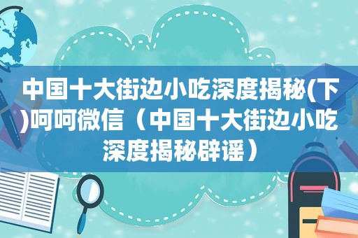 中国十大街边小吃深度揭秘(下)呵呵微信（中国十大街边小吃深度揭秘辟谣）