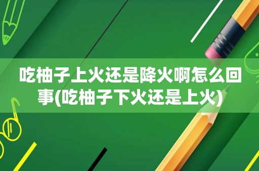 吃柚子上火还是降火啊怎么回事(吃柚子下火还是上火)