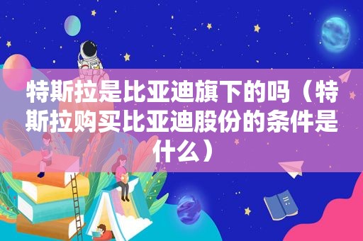 特斯拉是比亚迪旗下的吗（特斯拉购买比亚迪股份的条件是什么）