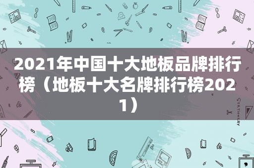 2021年中国十大地板品牌排行榜（地板十大名牌排行榜2021）