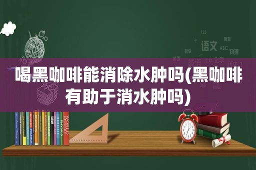 喝黑咖啡能消除水肿吗(黑咖啡有助于消水肿吗)