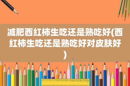 减肥西红柿生吃还是熟吃好(西红柿生吃还是熟吃好对皮肤好)