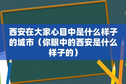 西安在大家心目中是什么样子的城市（你眼中的西安是什么样子的）