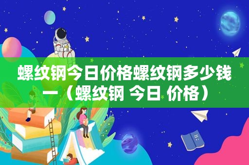 螺纹钢今日价格螺纹钢多少钱一（螺纹钢 今日 价格）