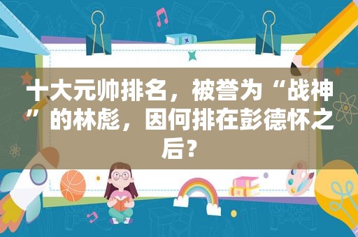 十大元帅排名，被誉为“战神”的林彪，因何排在彭德怀之后？