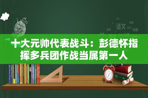 十大元帅代表战斗：彭德怀指挥多兵团作战当属第一人