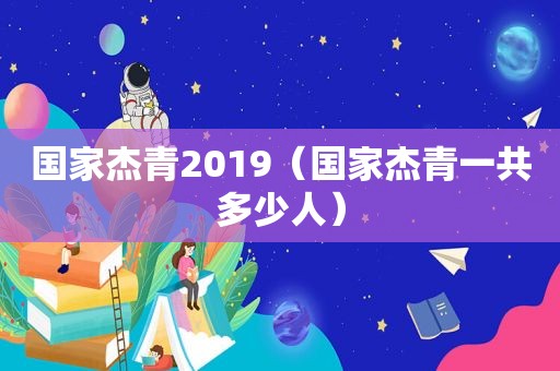 国家杰青2019（国家杰青一共多少人）