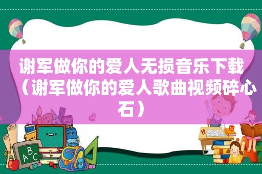 谢军做你的爱人无损音乐下载（谢军做你的爱人歌曲视频碎心石）