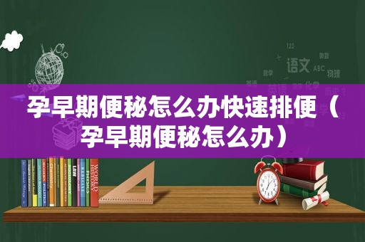 孕早期便秘怎么办快速排便（孕早期便秘怎么办）