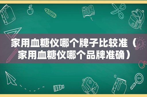 家用血糖仪哪个牌子比较准（家用血糖仪哪个品牌准确）