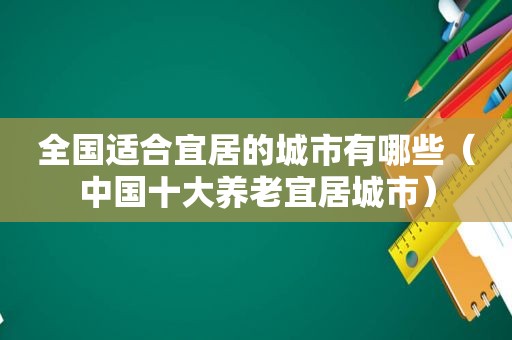 全国适合宜居的城市有哪些（中国十大养老宜居城市）