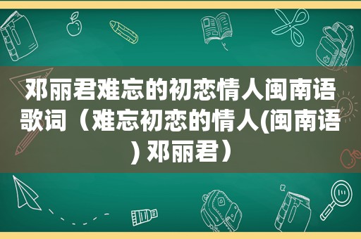 邓丽君难忘的初恋情人闽南语歌词（难忘初恋的情人(闽南语) 邓丽君）