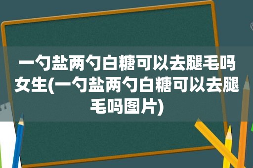 一勺盐两勺白糖可以去腿毛吗女生(一勺盐两勺白糖可以去腿毛吗图片)