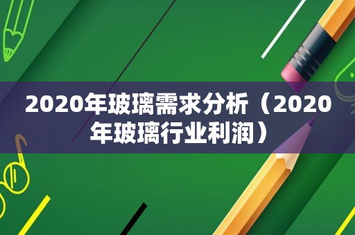 2020年玻璃需求分析（2020年玻璃行业利润）