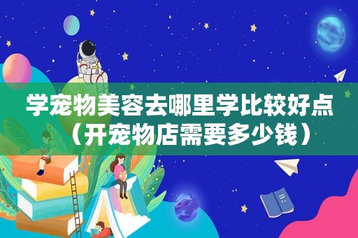 学宠物美容去哪里学比较好点（开宠物店需要多少钱）