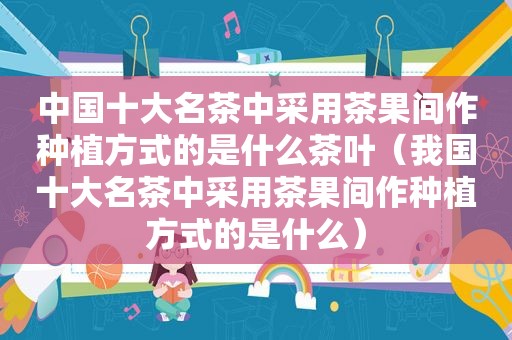 中国十大名茶中采用茶果间作种植方式的是什么茶叶（我国十大名茶中采用茶果间作种植方式的是什么）