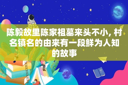 陈毅故里陈家祖墓来头不小, 村名镇名的由来有一段鲜为人知的故事