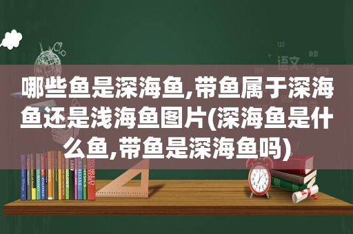 哪些鱼是深海鱼,带鱼属于深海鱼还是浅海鱼图片(深海鱼是什么鱼,带鱼是深海鱼吗)