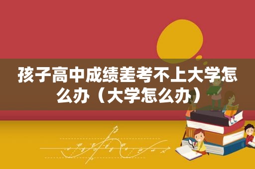 孩子高中成绩差考不上大学怎么办（大学怎么办）