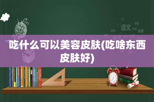 吃什么可以美容皮肤(吃啥东西皮肤好)