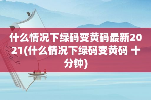 什么情况下绿码变黄码最新2021(什么情况下绿码变黄码 十分钟)