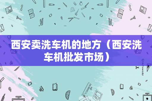 西安卖洗车机的地方（西安洗车机批发市场）