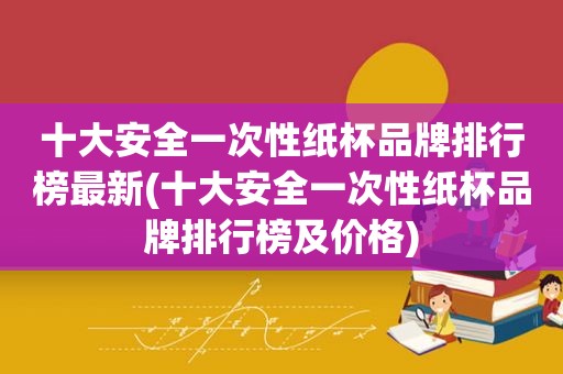 十大安全一次性纸杯品牌排行榜最新(十大安全一次性纸杯品牌排行榜及价格)