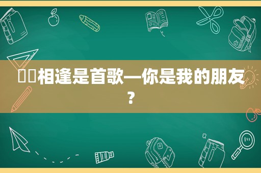 ♥️相逢是首歌—你是我的朋友?