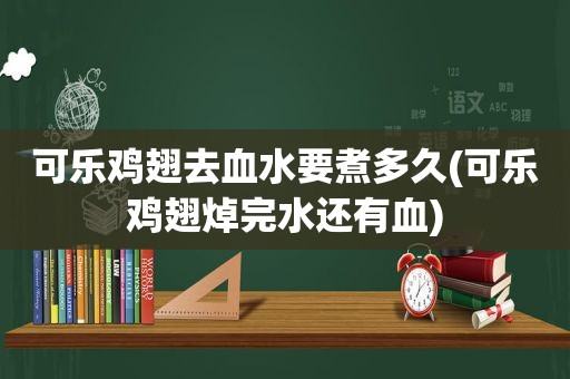 可乐鸡翅去血水要煮多久(可乐鸡翅焯完水还有血)