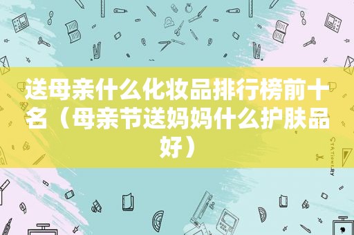 送母亲什么化妆品排行榜前十名（母亲节送妈妈什么护肤品好）