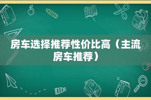 房车选择推荐性价比高（主流房车推荐）