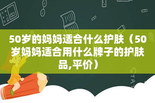 50岁的妈妈适合什么护肤（50岁妈妈适合用什么牌子的护肤品,平价）