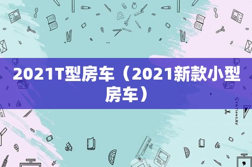 2021T型房车（2021新款小型房车）