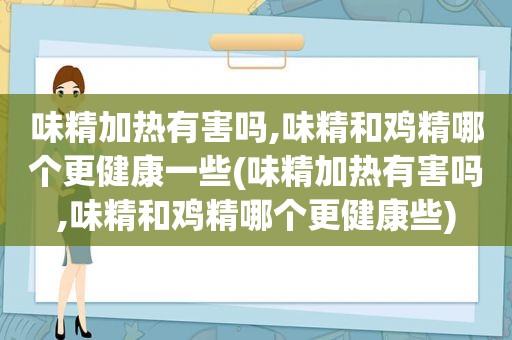 味精加热有害吗,味精和鸡精哪个更健康一些(味精加热有害吗,味精和鸡精哪个更健康些)