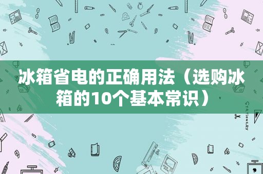 冰箱省电的正确用法（选购冰箱的10个基本常识）