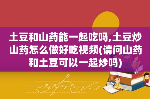 土豆和山药能一起吃吗,土豆炒山药怎么做好吃视频(请问山药和土豆可以一起炒吗)