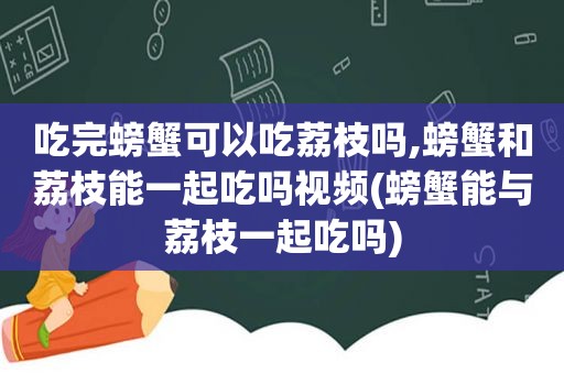 吃完螃蟹可以吃荔枝吗,螃蟹和荔枝能一起吃吗视频(螃蟹能与荔枝一起吃吗)