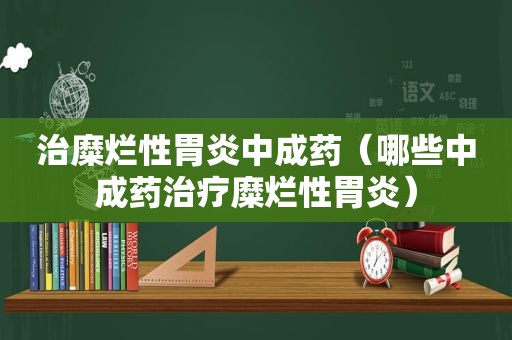 治糜烂性胃炎中成药（哪些中成药治疗糜烂性胃炎）