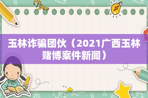 玉林诈骗团伙（2021广西玉林 *** 案件新闻）