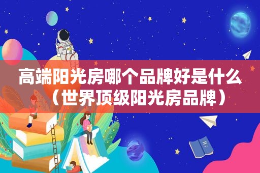 高端阳光房哪个品牌好是什么（世界顶级阳光房品牌）