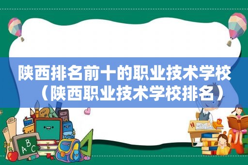 陕西排名前十的职业技术学校（陕西职业技术学校排名）