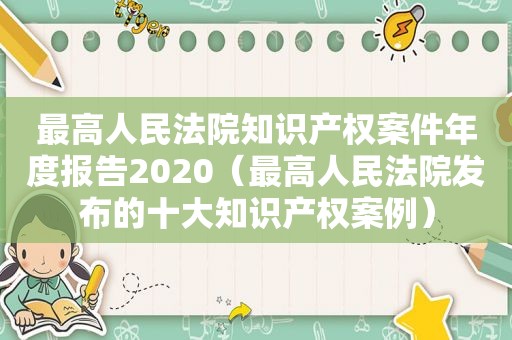 最高人民法院知识产权案件年度报告2020（最高人民法院发布的十大知识产权案例）