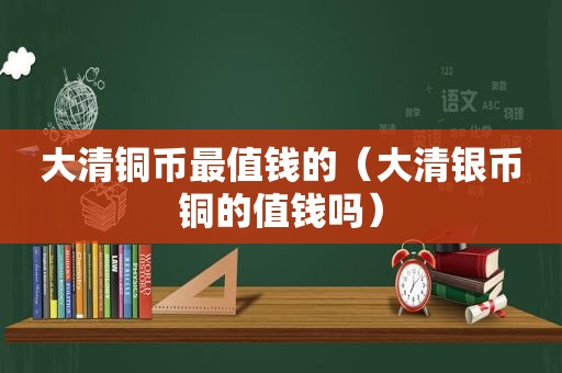 大清铜币最值钱的（大清银币铜的值钱吗）