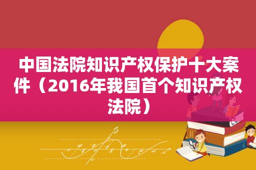 中国法院知识产权保护十大案件（2016年我国首个知识产权法院）