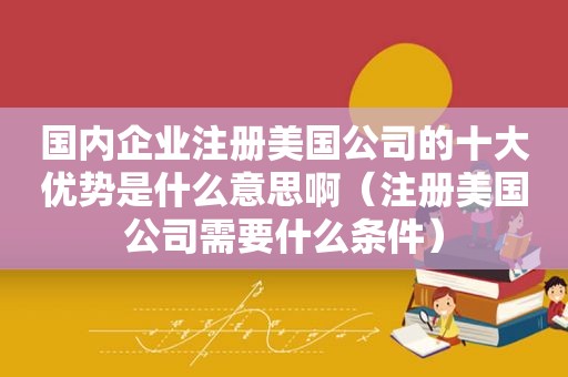 国内企业注册美国公司的十大优势是什么意思啊（注册美国公司需要什么条件）