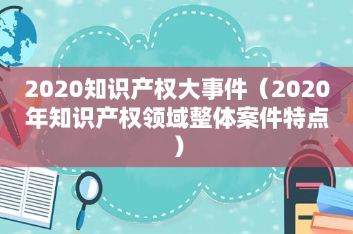 2020知识产权大事件（2020年知识产权领域整体案件特点）