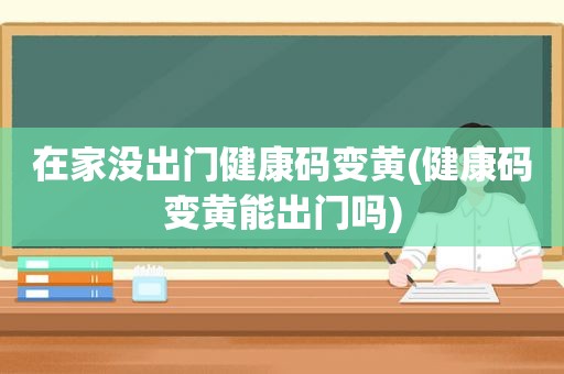 在家没出门健康码变黄(健康码变黄能出门吗)