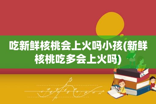 吃新鲜核桃会上火吗小孩(新鲜核桃吃多会上火吗)