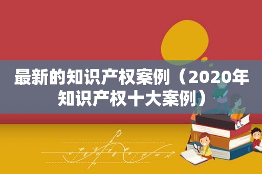 最新的知识产权案例（2020年知识产权十大案例）